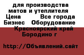 для производства матов и утеплителя › Цена ­ 100 - Все города Бизнес » Оборудование   . Красноярский край,Бородино г.